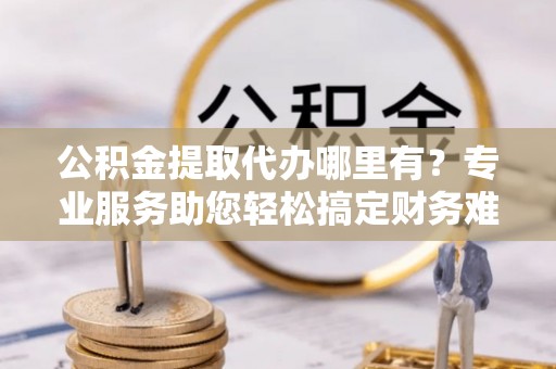 璧山公积金提取代办哪里有？专业服务助您轻松搞定财务难题