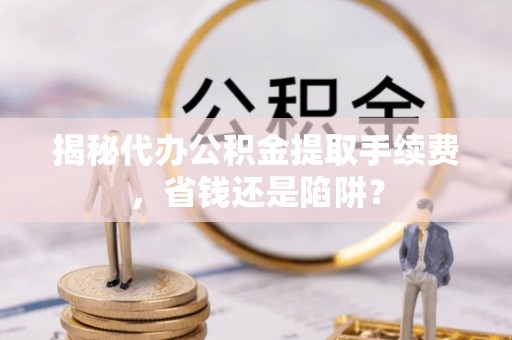 璧山揭秘代办公积金提取手续费，省钱还是陷阱？
