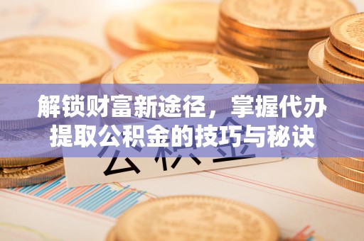 璧山解锁财富新途径，掌握代办提取公积金的技巧与秘诀