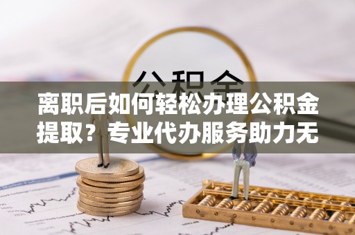 璧山离职后如何轻松办理公积金提取？专业代办服务助力无忧