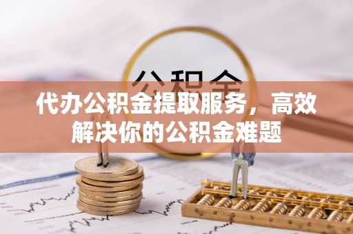 璧山代办公积金提取服务，高效解决你的公积金难题