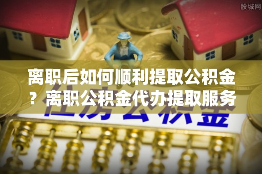 璧山离职后如何顺利提取公积金？离职公积金代办提取服务助力无忧办理